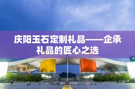 庆阳玉石定制礼品——企承礼品的匠心之选